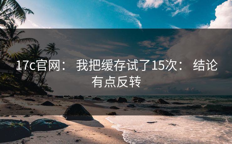 17c官网： 我把缓存试了15次： 结论有点反转