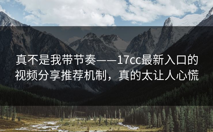 真不是我带节奏——17cc最新入口的视频分享推荐机制，真的太让人心慌