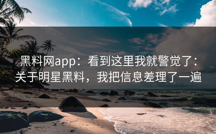 黑料网app：看到这里我就警觉了：关于明星黑料，我把信息差理了一遍