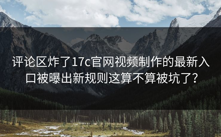 评论区炸了17c官网视频制作的最新入口被曝出新规则这算不算被坑了？