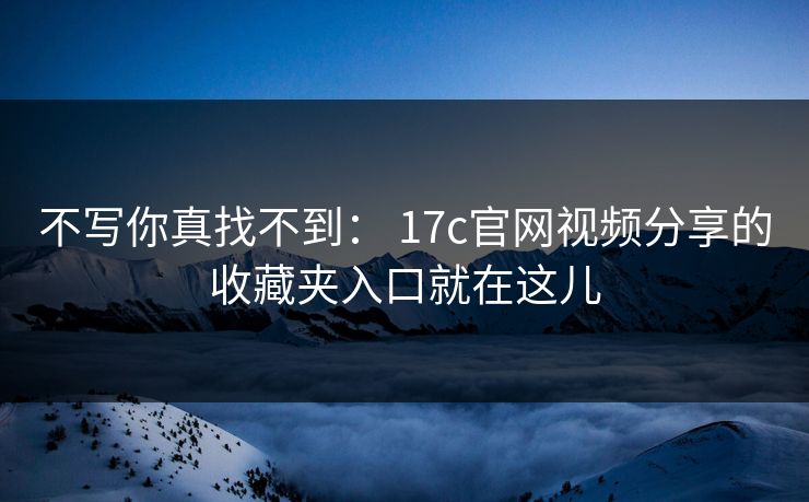 不写你真找不到： 17c官网视频分享的收藏夹入口就在这儿