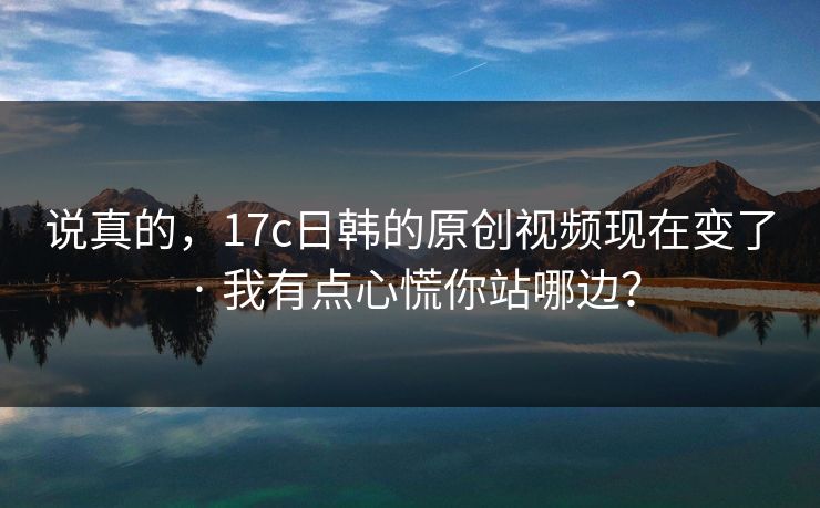 说真的,17c日韩的原创视频现在变了 · 我有点心慌你站哪边? 说真的,17c日韩的原创视频现在变了 · 我有点心慌你站哪边?